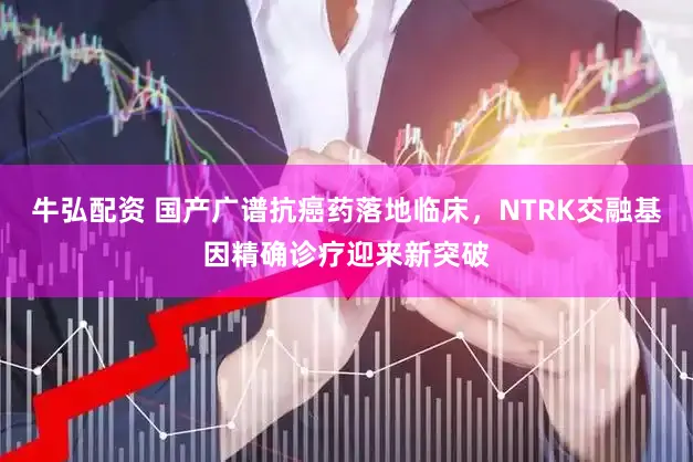 牛弘配资 国产广谱抗癌药落地临床，NTRK交融基因精确诊疗迎来新突破