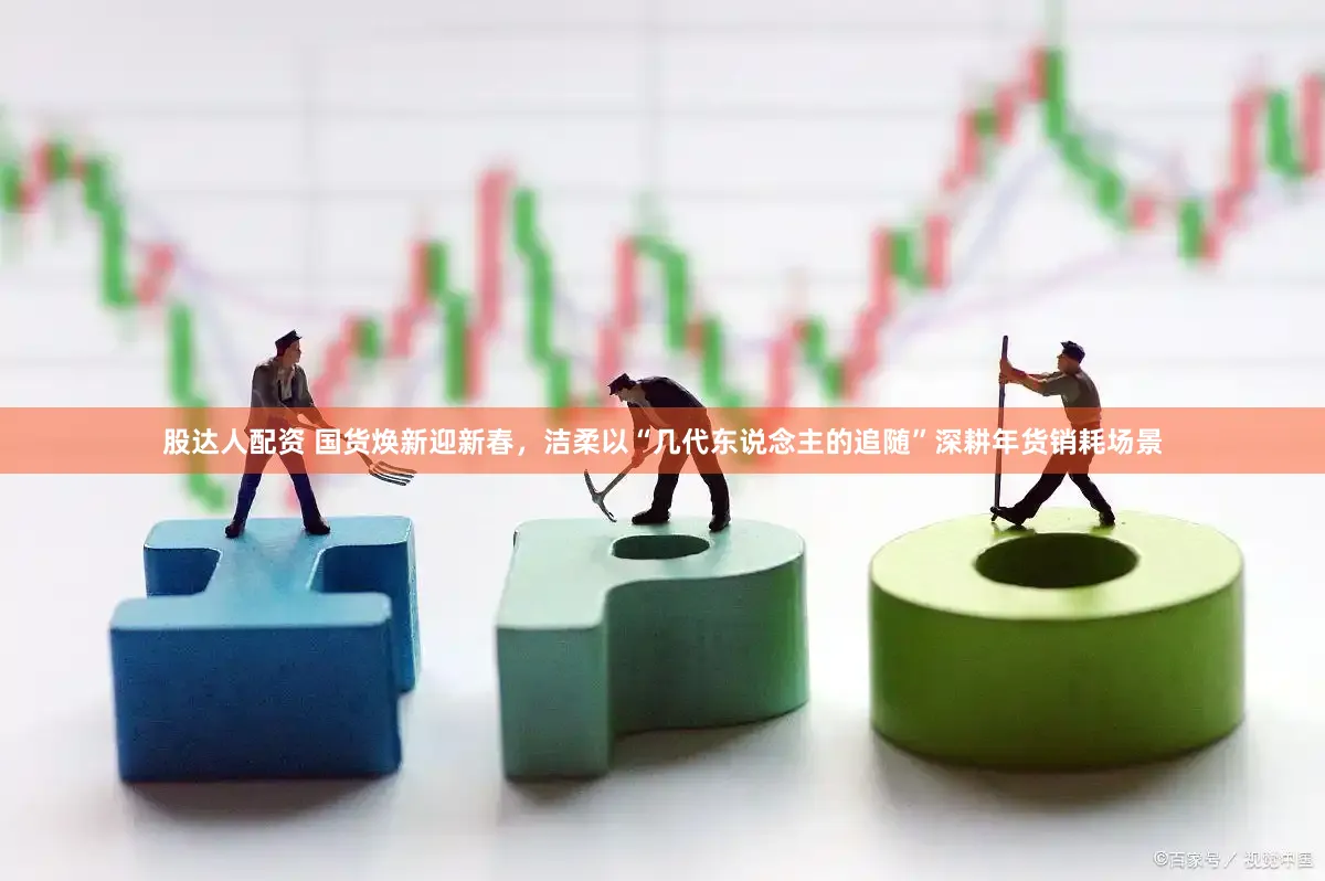 股达人配资 国货焕新迎新春，洁柔以“几代东说念主的追随”深耕年货销耗场景