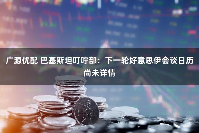 广源优配 巴基斯坦叮咛部：下一轮好意思伊会谈日历尚未详情