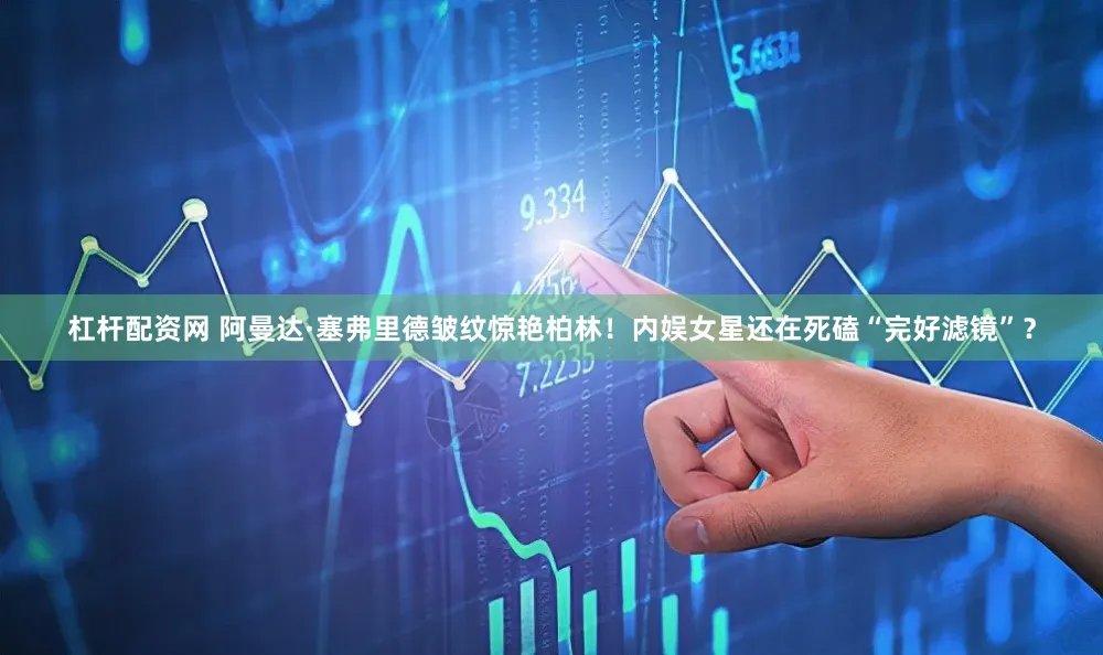杠杆配资网 阿曼达·塞弗里德皱纹惊艳柏林！内娱女星还在死磕“完好滤镜”？
