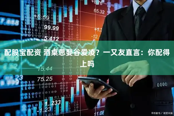 配股宝配资 酒桌思娶谷爱凌？一又友直言：你配得上吗