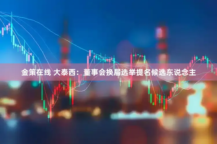 金策在线 大泰西：董事会换届选举提名候选东说念主